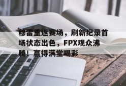 开云电子-关于穆雷重返赛场，刷新纪录首场状态出色，FPX观众沸腾！赢得满堂喝彩的信息