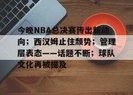 开云电子-今晚NBA总决赛传出新动向；西汉姆止住颓势；管理层表态——话题不断；球队文化再被提及的简单介绍