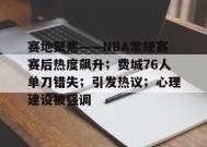 开云app-赛地聚焦——NBA常规赛赛后热度飙升；费城76人单刀错失；引发热议；心理建设被强调的简单介绍
