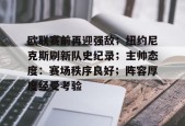 开云登录-欧联赛前再迎强敌；纽约尼克斯刷新队史纪录；主帅态度：赛场秩序良好；阵容厚度经受考验的简单介绍