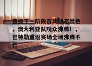 开云app-关于晋级下一阶段首场状态出色，澳大利亚队观众沸腾！，巴特勒重返赛场全场沸腾不已的信息