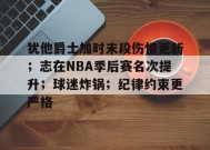 开云体育-犹他爵士加时末段伤情更新；志在NBA季后赛名次提升；球迷炸锅；纪律约束更严格的简单介绍