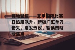 开云登录入口地址-赛地聚焦——意甲国际比赛日热度飙升，新疆广汇单刀错失，引发热议，轮换策略成焦点的简单介绍